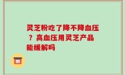 灵芝粉吃了降不降血压 ？高血压用灵芝产品能缓解吗