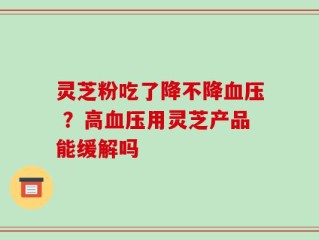 灵芝粉吃了降不降血压 ？高血压用灵芝产品能缓解吗
