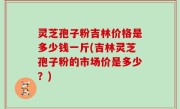 灵芝孢子粉吉林价格是多少钱一斤(吉林灵芝孢子粉的市场价是多少？)