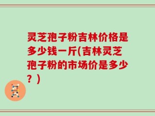 灵芝孢子粉吉林价格是多少钱一斤(吉林灵芝孢子粉的市场价是多少？)