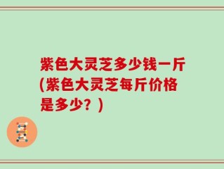 紫色大灵芝多少钱一斤(紫色大灵芝每斤价格是多少？)