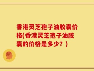香港灵芝孢子油胶囊价格(香港灵芝孢子油胶囊的价格是多少？)