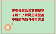 伊春保健品灵芝破壁孢子粉？了解灵芝破壁孢子粉的功效与使用方法？