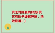 灵芝对肝胀的好处(灵芝有助于缓解肝胀，功效显著！)