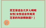 灵芝茶适合几岁人喝呢女性(女性适合饮用灵芝茶的年龄限制是？)