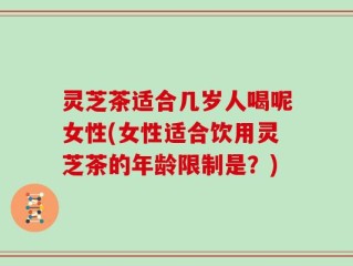 灵芝茶适合几岁人喝呢女性(女性适合饮用灵芝茶的年龄限制是？)