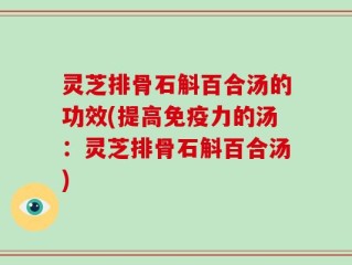 灵芝排骨石斛百合汤的功效(提高免疫力的汤：灵芝排骨石斛百合汤)