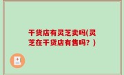 干货店有灵芝卖吗(灵芝在干货店有售吗？)
