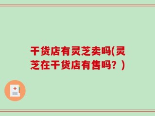 干货店有灵芝卖吗(灵芝在干货店有售吗？)
