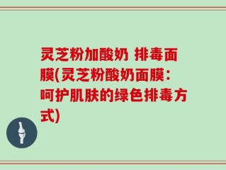 灵芝粉加酸奶 排毒面膜(灵芝粉酸奶面膜：呵护肌肤的绿色排毒方式)