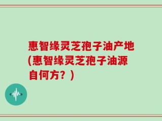 惠智缘灵芝孢子油产地(惠智缘灵芝孢子油源自何方？)