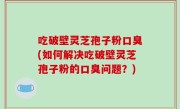 吃破壁灵芝孢子粉口臭(如何解决吃破壁灵芝孢子粉的口臭问题？)