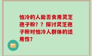 怕冷的人能否食用灵芝孢子粉？？探讨灵芝孢子粉对怕冷人群体的适用性？