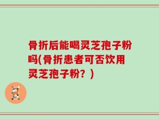 骨折后能喝灵芝孢子粉吗(骨折患者可否饮用灵芝孢子粉？)
