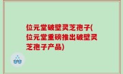 位元堂破壁灵芝孢子(位元堂重磅推出破壁灵芝孢子产品)