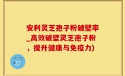 安利灵芝孢子粉破壁率_高效破壁灵芝孢子粉，提升健康与免疫力)