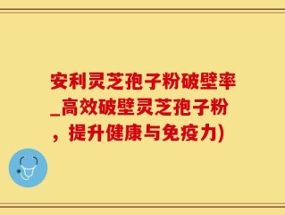 安利灵芝孢子粉破壁率_高效破壁灵芝孢子粉，提升健康与免疫力)