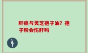 肝癌与灵芝孢子油？孢子粉会伤肝吗