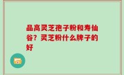 品高灵芝孢子粉和寿仙谷？灵芝粉什么牌子的好