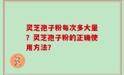 灵芝孢子粉每次多大量？灵芝孢子粉的正确使用方法？