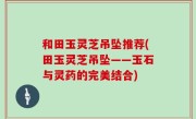 和田玉灵芝吊坠推荐(田玉灵芝吊坠——玉石与灵药的完美结合)
