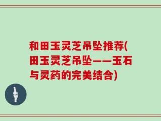 和田玉灵芝吊坠推荐(田玉灵芝吊坠——玉石与灵药的完美结合)