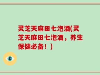 灵芝天麻田七泡酒(灵芝天麻田七泡酒，养生保健必备！)
