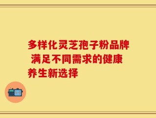 多样化灵芝孢子粉品牌 满足不同需求的健康养生新选择