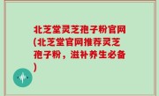 北芝堂灵芝孢子粉官网(北芝堂官网推荐灵芝孢子粉，滋补养生必备)