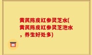 黄芪陈皮红参灵芝水(黄芪陈皮红参灵芝泡水，养生好处多)