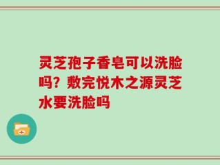 灵芝孢子香皂可以洗脸吗？敷完悦木之源灵芝水要洗脸吗