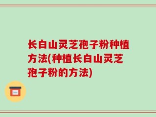 长白山灵芝孢子粉种植方法(种植长白山灵芝孢子粉的方法)