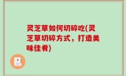灵芝草如何切碎吃(灵芝草切碎方式，打造美味佳肴)
