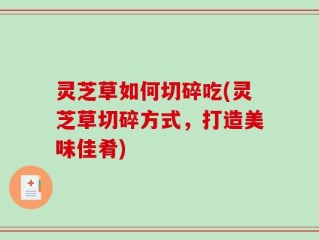 灵芝草如何切碎吃(灵芝草切碎方式，打造美味佳肴)