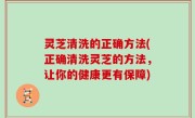 灵芝清洗的正确方法(正确清洗灵芝的方法，让你的健康更有保障)