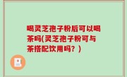 喝灵芝孢子粉后可以喝茶吗(灵芝孢子粉可与茶搭配饮用吗？)