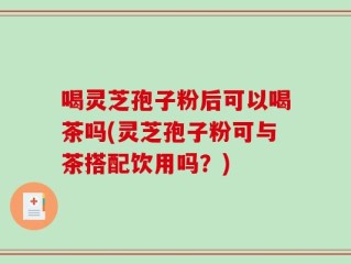 喝灵芝孢子粉后可以喝茶吗(灵芝孢子粉可与茶搭配饮用吗？)
