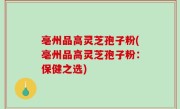 亳州品高灵芝孢子粉(亳州品高灵芝孢子粉：保健之选)