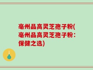 亳州品高灵芝孢子粉(亳州品高灵芝孢子粉：保健之选)