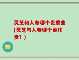 灵芝和人参哪个贵重些(灵芝与人参哪个更珍贵？)