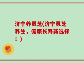 济宁养灵芝(济宁灵芝养生，健康长寿新选择！)