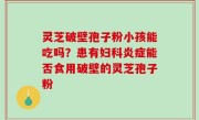 灵芝破壁孢子粉小孩能吃吗？患有妇科炎症能否食用破壁的灵芝孢子粉