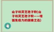 山子坊灵芝孢子粉(山子坊灵芝孢子粉——增强免疫力的健康之选)