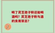 喝了灵芝孢子粉还能喝酒吗？灵芝孢子粉与酒的食用禁忌？