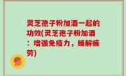 灵芝孢子粉加酒一起的功效(灵芝孢子粉加酒：增强免疫力，缓解疲劳)