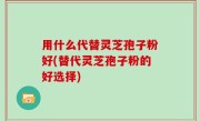 用什么代替灵芝孢子粉好(替代灵芝孢子粉的好选择)