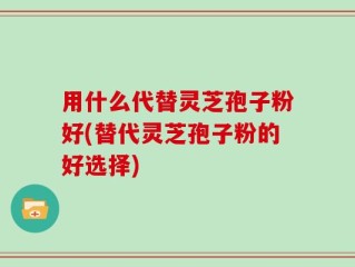 用什么代替灵芝孢子粉好(替代灵芝孢子粉的好选择)