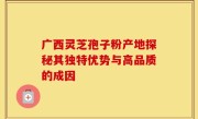 广西灵芝孢子粉产地探秘其独特优势与高品质的成因