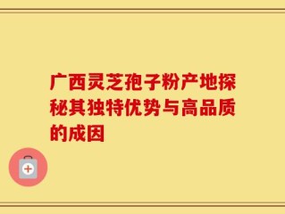广西灵芝孢子粉产地探秘其独特优势与高品质的成因