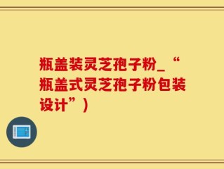 瓶盖装灵芝孢子粉_“瓶盖式灵芝孢子粉包装设计”)